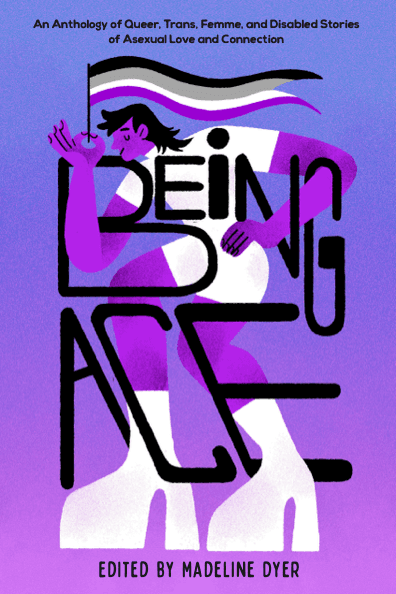Being Ace: An Anthology of Queer, Trans, Femme, and Disabled Stories of Asexual Love and Connection