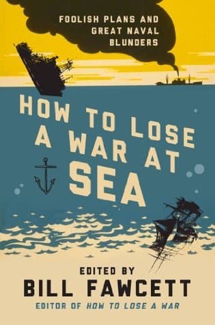 How to Lose a War at Sea: Foolish Plans and Great Naval Blunders – 33 True Military Disasters from Insufficient Planning and Espionage